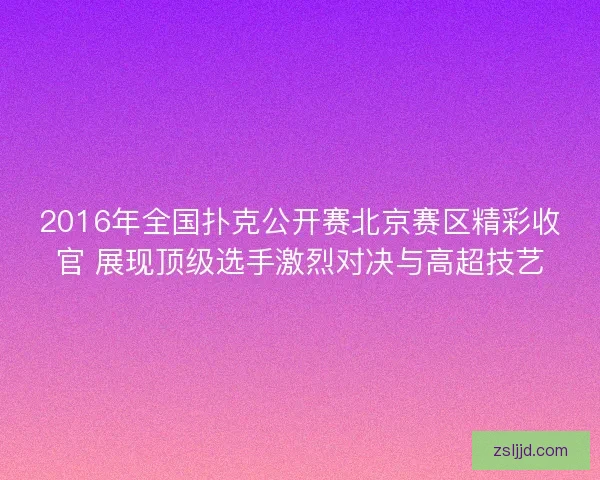 2016年全国扑克公开赛北京赛区精彩收官 展现顶级选手激烈对决与高超技艺