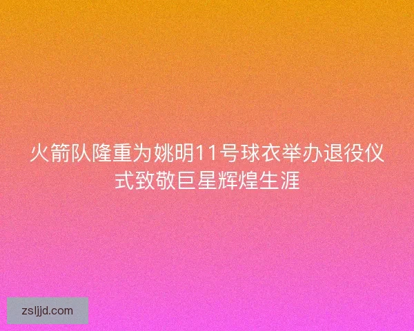 火箭队隆重为姚明11号球衣举办退役仪式致敬巨星辉煌生涯