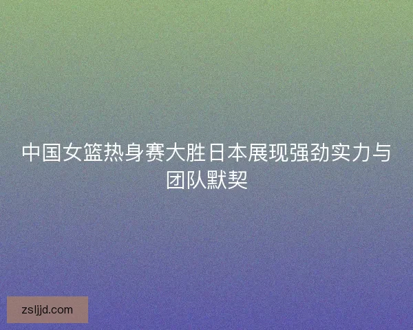 中国女篮热身赛大胜日本展现强劲实力与团队默契