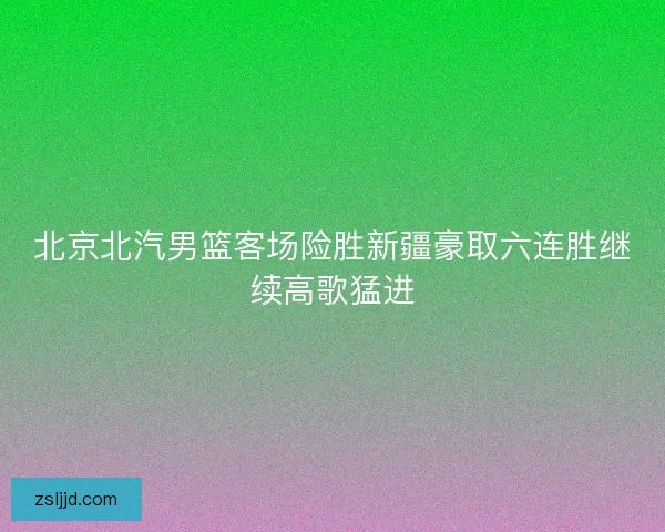 北京北汽男篮客场险胜新疆豪取六连胜继续高歌猛进