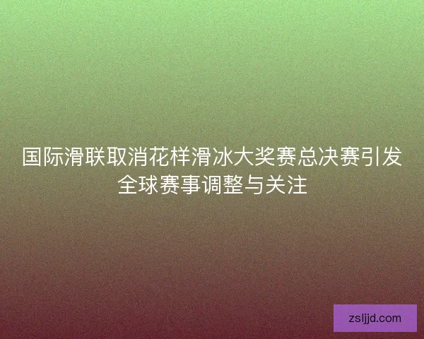 国际滑联取消花样滑冰大奖赛总决赛引发全球赛事调整与关注