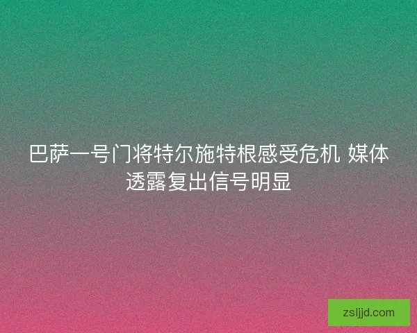 巴萨一号门将特尔施特根感受危机 媒体透露复出信号明显