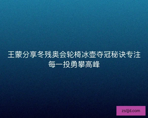 王蒙分享冬残奥会轮椅冰壶夺冠秘诀专注每一投勇攀高峰