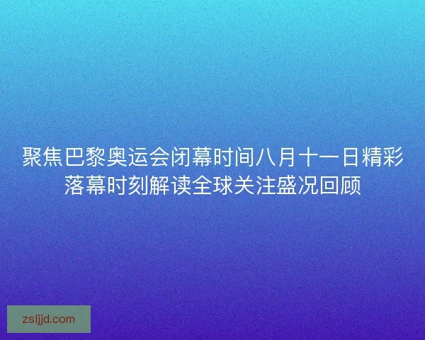聚焦巴黎奥运会闭幕时间八月十一日精彩落幕时刻解读全球关注盛况回顾