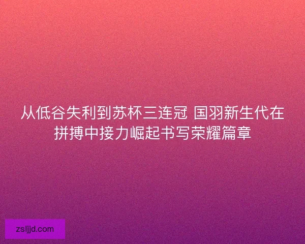 从低谷失利到苏杯三连冠 国羽新生代在拼搏中接力崛起书写荣耀篇章