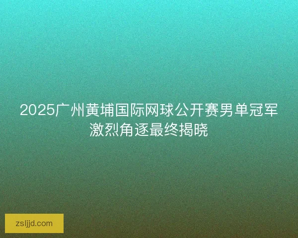 2025广州黄埔国际网球公开赛男单冠军激烈角逐最终揭晓
