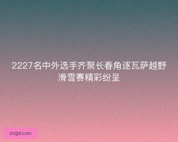 2227名中外选手齐聚长春角逐瓦萨越野滑雪赛精彩纷呈