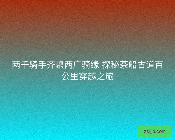 两千骑手齐聚两广骑缘 探秘茶船古道百公里穿越之旅