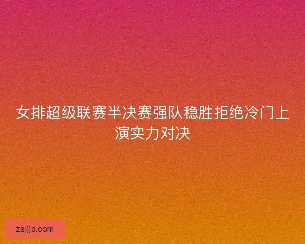 女排超级联赛半决赛强队稳胜拒绝冷门上演实力对决