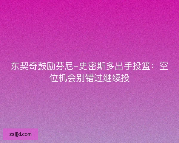 东契奇鼓励芬尼-史密斯多出手投篮：空位机会别错过继续投