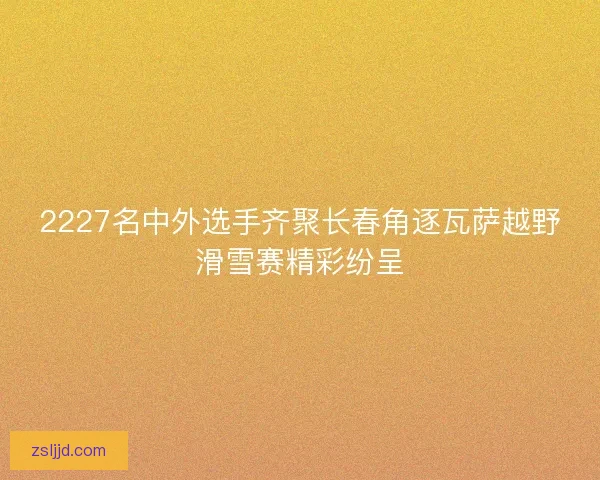 2227名中外选手齐聚长春角逐瓦萨越野滑雪赛精彩纷呈