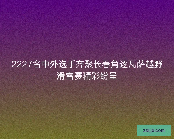 2227名中外选手齐聚长春角逐瓦萨越野滑雪赛精彩纷呈