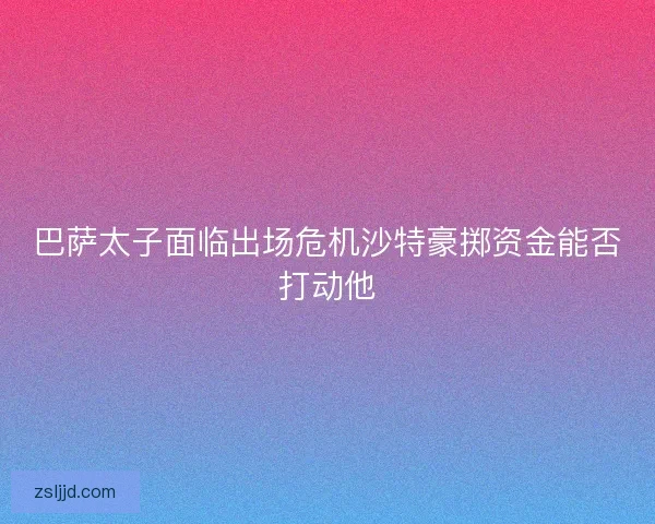 巴萨太子面临出场危机沙特豪掷资金能否打动他