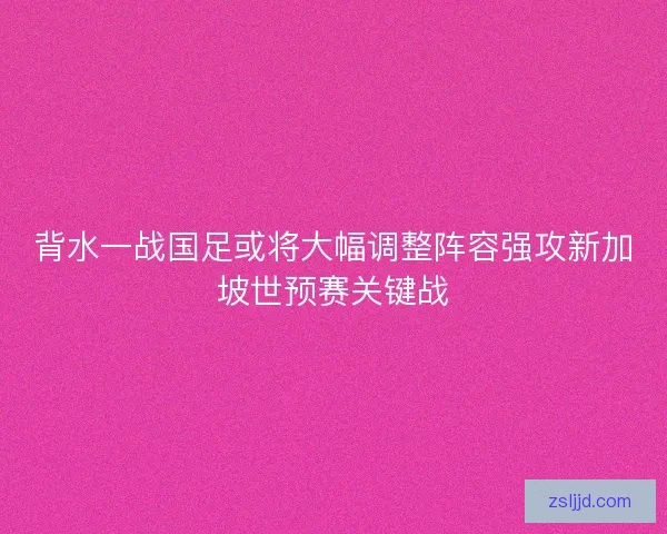 背水一战国足或将大幅调整阵容强攻新加坡世预赛关键战